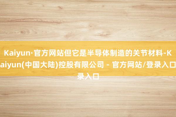 Kaiyun·官方网站但它是半导体制造的关节材料-Kaiyun(中国大陆)控股有限公司 - 官方网站/登录入口