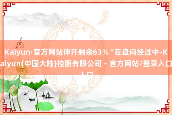 Kaiyun·官方网站伸开剩余63%“在盘问经过中-Kaiyun(中国大陆)控股有限公司 - 官方网站/登录入口