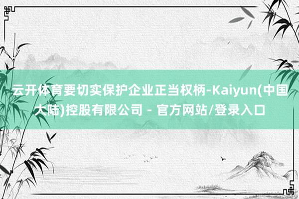 云开体育要切实保护企业正当权柄-Kaiyun(中国大陆)控股有限公司 - 官方网站/登录入口