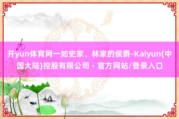开yun体育网一如史家、林家的侯爵-Kaiyun(中国大陆)控股有限公司 - 官方网站/登录入口
