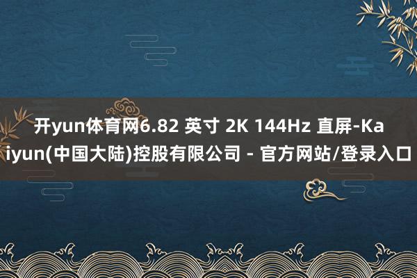 开yun体育网6.82 英寸 2K 144Hz 直屏-Kaiyun(中国大陆)控股有限公司 - 官方网站/登录入口