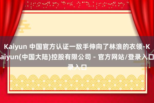 Kaiyun 中国官方认证一敌手伸向了林浪的衣领-Kaiyun(中国大陆)控股有限公司 - 官方网站/登录入口