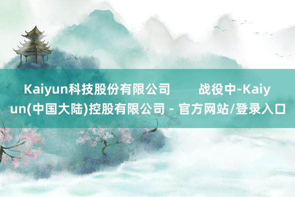 Kaiyun科技股份有限公司        战役中-Kaiyun(中国大陆)控股有限公司 - 官方网站/登录入口