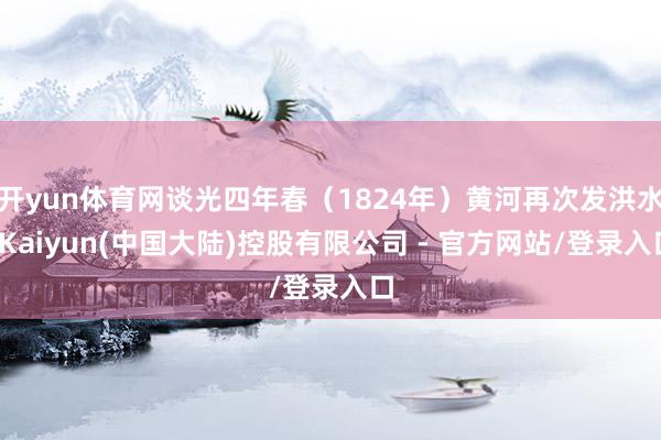 开yun体育网谈光四年春（1824年）黄河再次发洪水-Kaiyun(中国大陆)控股有限公司 - 官方网站/登录入口