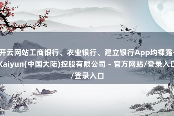 开云网站工商银行、农业银行、建立银行App均裸露-Kaiyun(中国大陆)控股有限公司 - 官方网站/登录入口