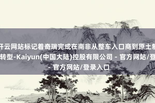 开云网站标记着奇瑞完成在南非从整车入口商到原土制造商的转型-Kaiyun(中国大陆)控股有限公司 - 官方网站/登录入口