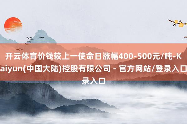 开云体育价钱较上一使命日涨幅400-500元/吨-Kaiyun(中国大陆)控股有限公司 - 官方网站/登录入口