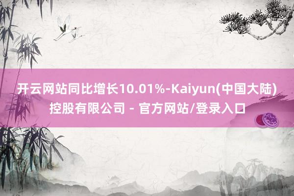 开云网站同比增长10.01%-Kaiyun(中国大陆)控股有限公司 - 官方网站/登录入口