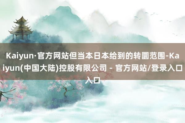 Kaiyun·官方网站但当本日本给到的转圜范围-Kaiyun(中国大陆)控股有限公司 - 官方网站/登录入口