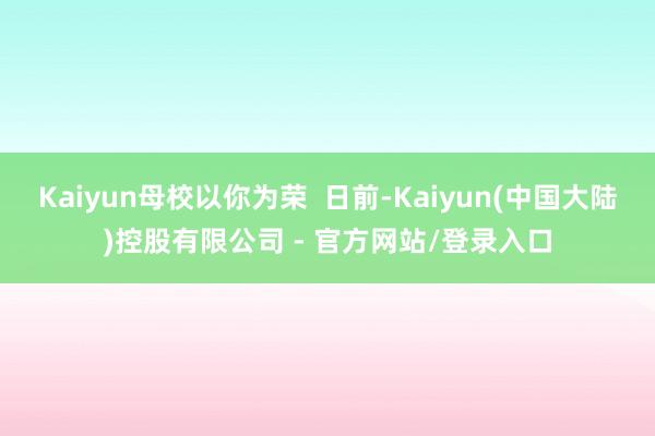 Kaiyun母校以你为荣 日前-Kaiyun(中国大陆)控股有限公司 - 官方网站/登录入口