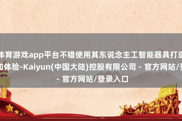 体育游戏app平台不错使用其东说念主工智能器具打造新址品和体验-Kaiyun(中国大陆)控股有限公司 - 官方网站/登录入口