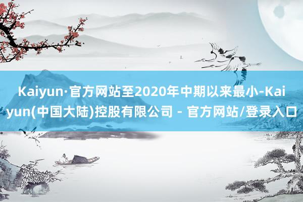 Kaiyun·官方网站至2020年中期以来最小-Kaiyun(中国大陆)控股有限公司 - 官方网站/登录入口